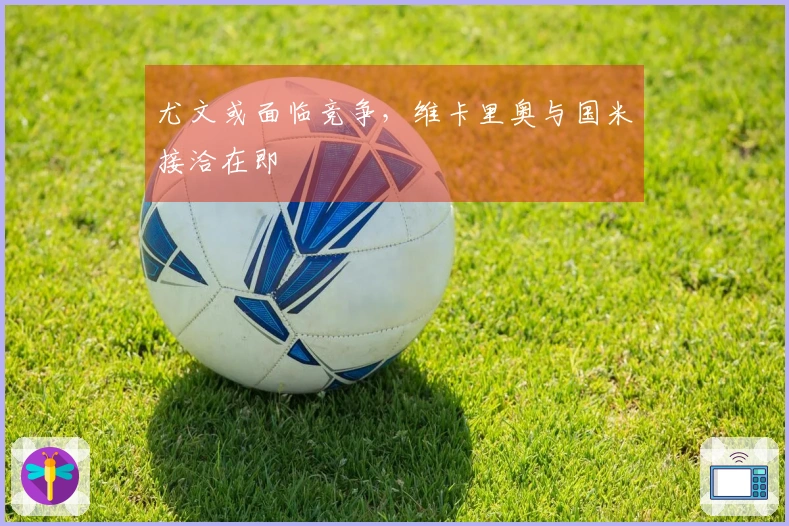 尤文或面临竞争，维卡里奥与国米接洽在即
