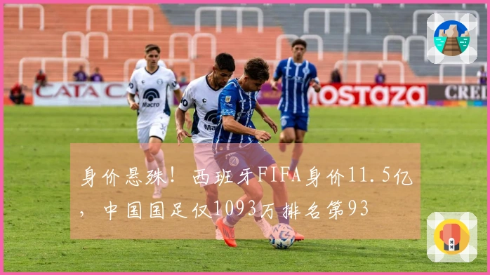 身价悬殊！西班牙FIFA身价11.5亿，中国国足仅1093万排名第93