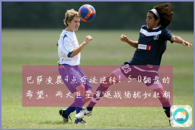 巴萨凌晨4点奇迹逆转！5-0翻盘的希望，两大巨星重返战场犹如狂潮来袭