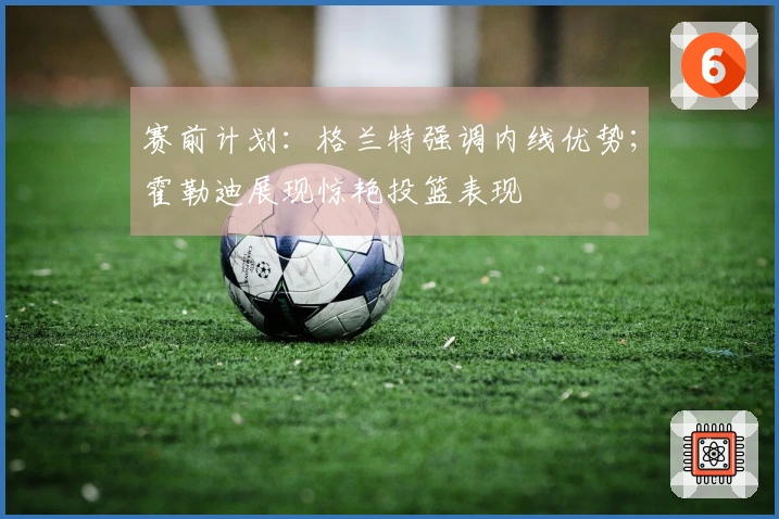 赛前计划：格兰特强调内线优势；霍勒迪展现惊艳投篮表现