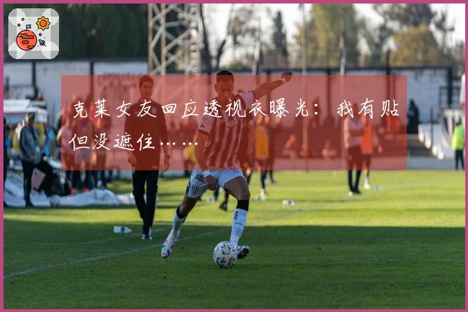 克莱女友回应透视衣曝光：我有贴但没遮住……