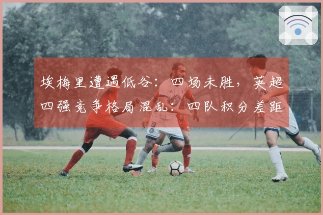 埃梅里遭遇低谷：四场未胜，英超四强竞争格局混乱：四队积分差距不超过三分