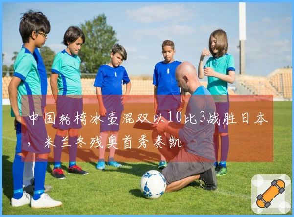 中国轮椅冰壶混双以10比3战胜日本，米兰冬残奥首秀奏凯