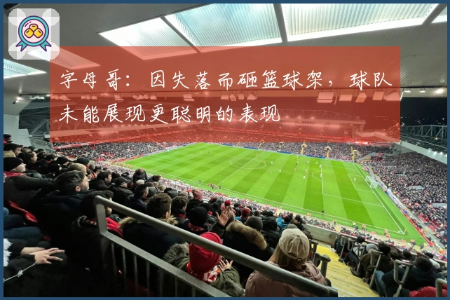 字母哥：因失落而砸篮球架，球队未能展现更聪明的表现