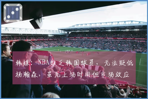 韩媒：NBA缺乏韩国球员，无法贬低杨瀚森，虽无上场时间但市场效应明显