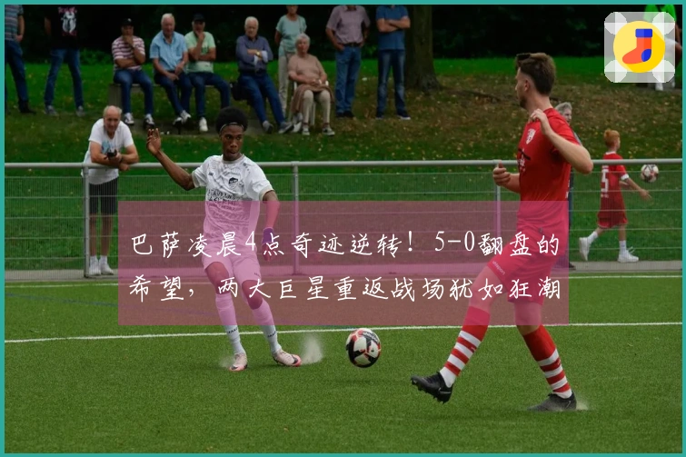 巴萨凌晨4点奇迹逆转！5-0翻盘的希望，两大巨星重返战场犹如狂潮来袭