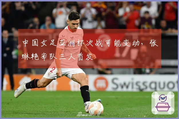 中国女足亚洲杯次战可能变动，张琳艳率队三人首发