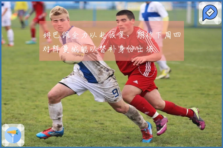 姆巴佩全力以赴恢复，期待下周四对阵曼城能以替补身份出场