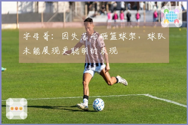 字母哥：因失落而砸篮球架，球队未能展现更聪明的表现