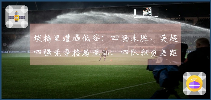 埃梅里遭遇低谷：四场未胜，英超四强竞争格局混乱：四队积分差距不超过三分