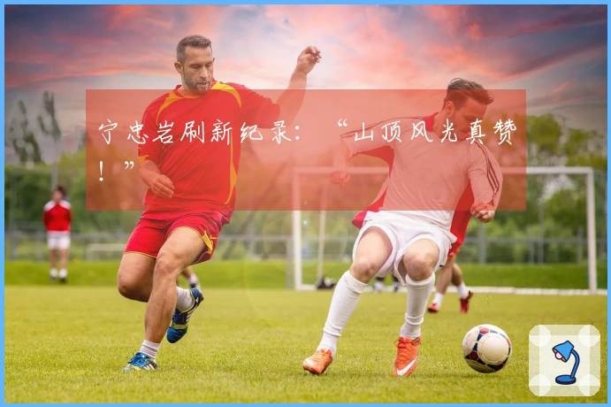 宁忠岩刷新纪录：“山顶风光真赞！”