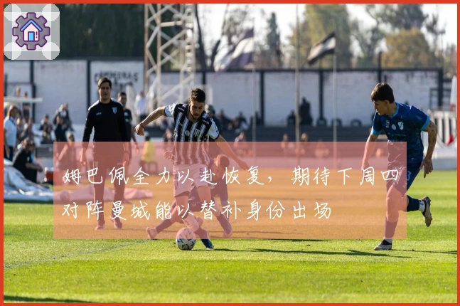 姆巴佩全力以赴恢复，期待下周四对阵曼城能以替补身份出场