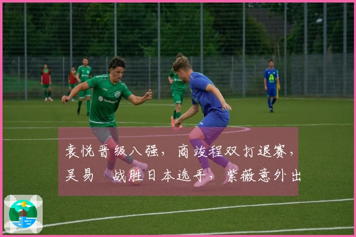 袁悦晋级八强，商竣程双打退赛，吴易昺战胜日本选手，紫薇意外出局