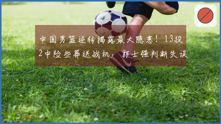 中国男篮逆转揭露最大隐患！13投2中险些葬送战机，郭士强判断失误