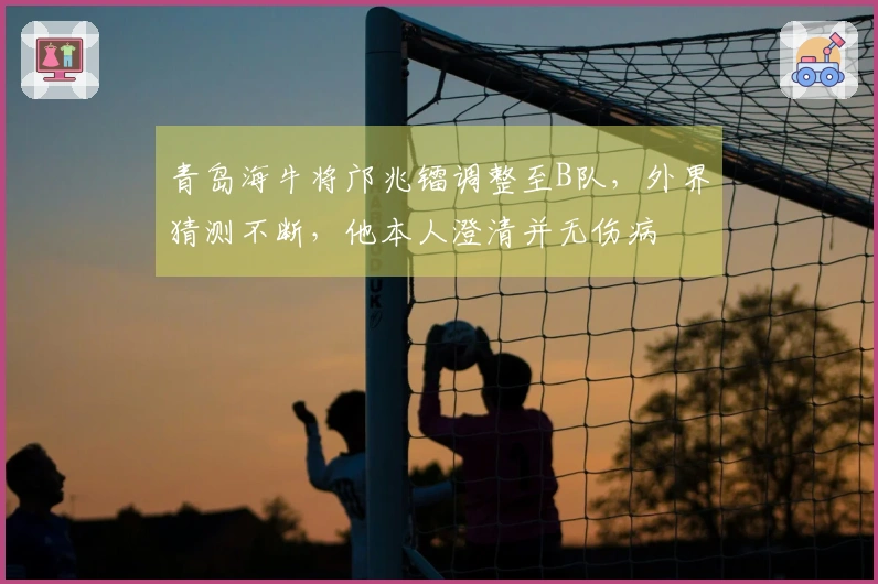 青岛海牛将邝兆镭调整至B队，外界猜测不断，他本人澄清并无伤病