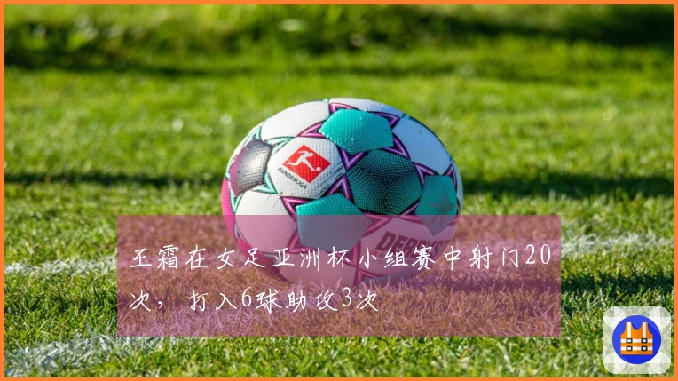 王霜在女足亚洲杯小组赛中射门20次，打入6球助攻3次