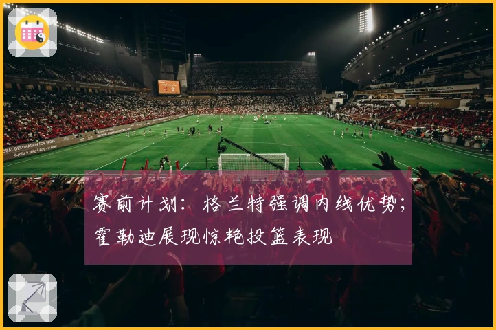 赛前计划：格兰特强调内线优势；霍勒迪展现惊艳投篮表现