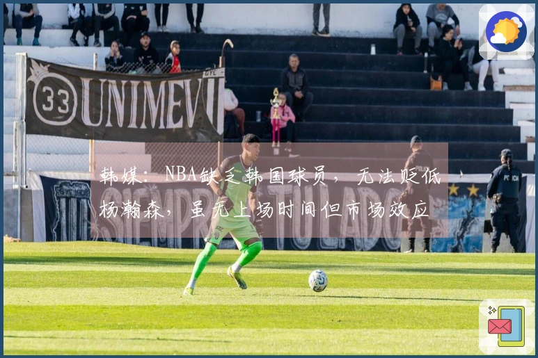 韩媒：NBA缺乏韩国球员，无法贬低杨瀚森，虽无上场时间但市场效应明显