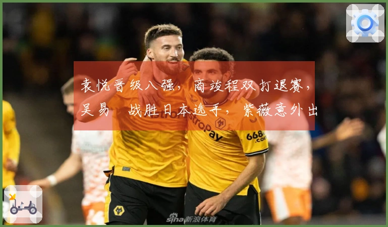 袁悦晋级八强，商竣程双打退赛，吴易昺战胜日本选手，紫薇意外出局