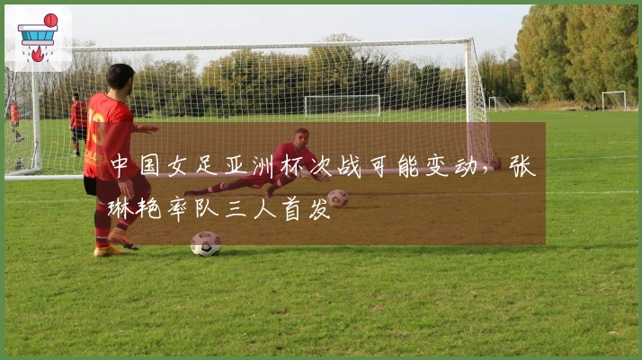 中国女足亚洲杯次战可能变动，张琳艳率队三人首发